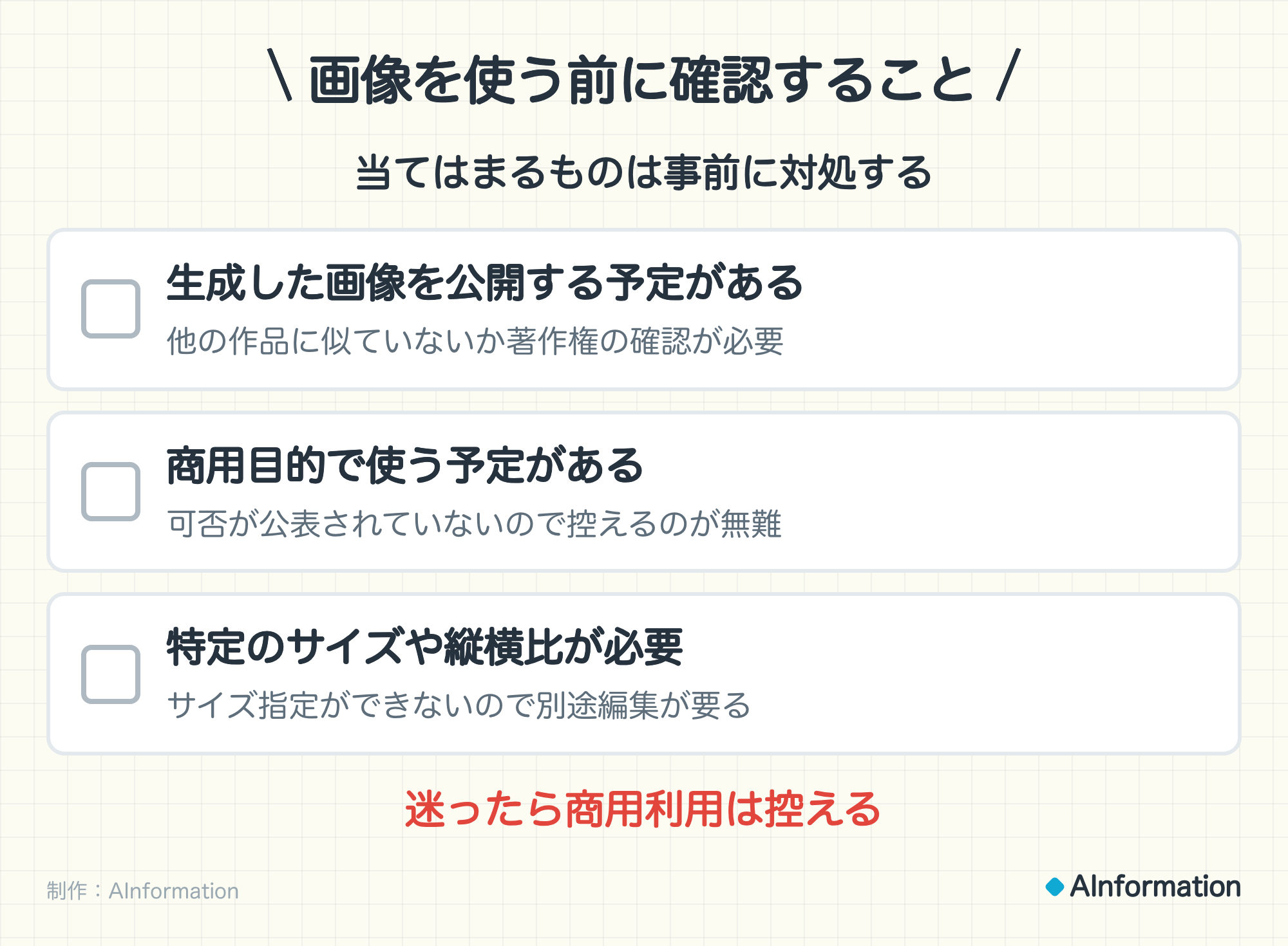 画像を使う前に確認すること。当てはまるものは事前に対処する。生成した画像を公開する予定がある（他の作品に似ていないか著作権の確認が必要）。商用目的で使う予定がある（可否が公表されていないので控えるのが無難）。特定のサイズや縦横比が必要（サイズ指定ができないので別途編集が要る）。迷ったら商用利用は控える。制作：AInformation。