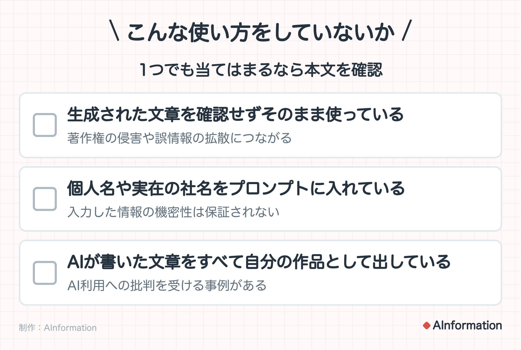 こんな使い方をしていないか。1つでも当てはまるなら本文を確認。生成された文章を確認せずそのまま使っている(著作権の侵害や誤情報の拡散につながる)。個人名や実在の社名をプロンプトに入れている(入力した情報の機密性は保証されない)。AIが書いた文章をすべて自分の作品として出している(AI利用への批判を受ける事例がある)。制作:AInformation。