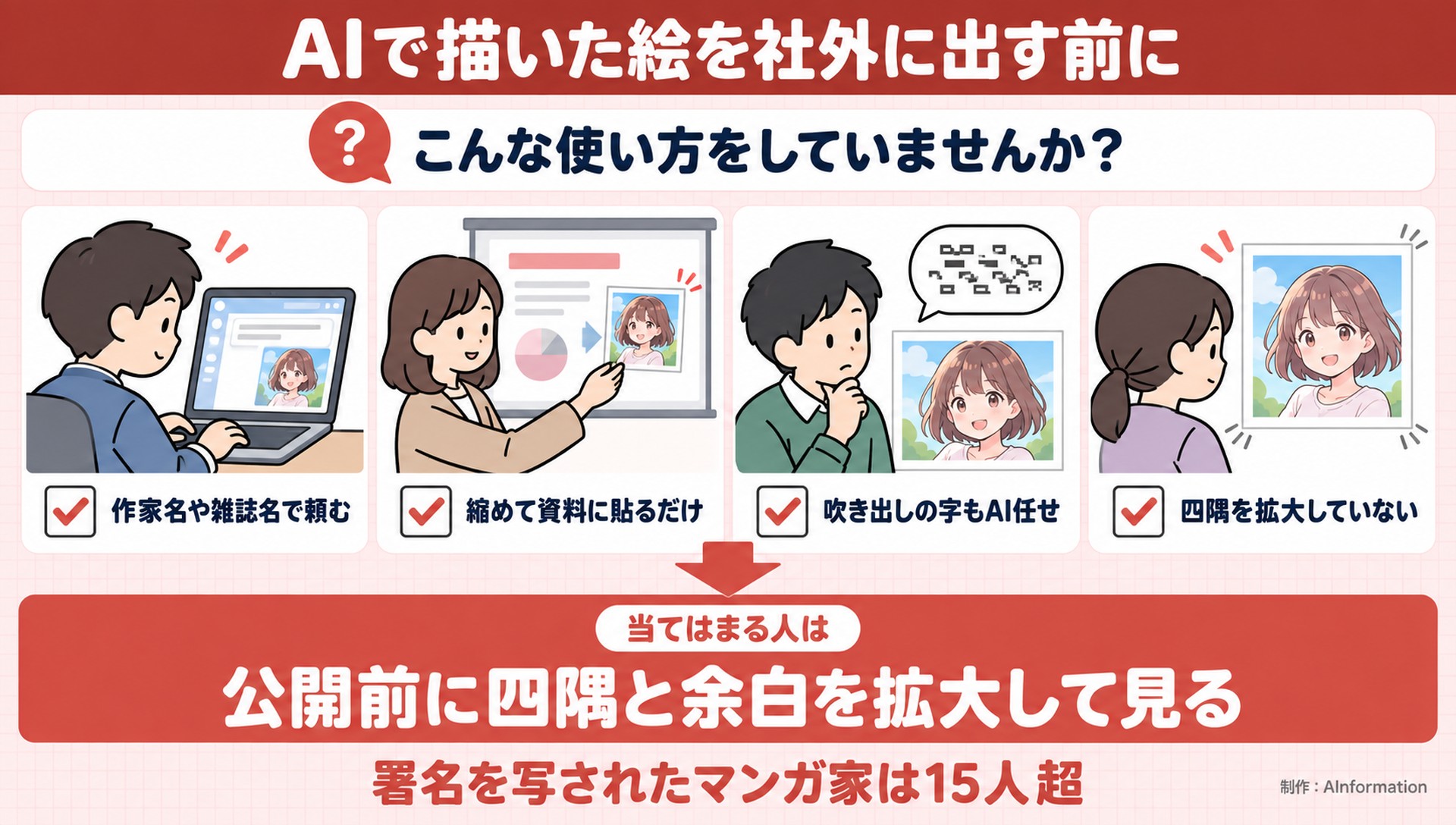 AIで描いた絵を社外に出す前に。こんな使い方をしていませんか？。作家名や雑誌名で頼む。縮めて資料に貼るだけ。吹き出しの字もAI任せ。四隅を拡大していない。当てはまる人は。公開前に四隅と余白を拡大して見る。署名を写されたマンガ家は15人超。AInformation編集部が作ったイラスト図解（「こんなことしていませんか」のチェック場面）